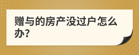 赠与的房产没过户怎么办？