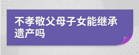 不孝敬父母子女能继承遗产吗