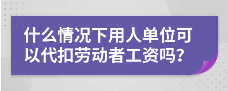 什么情况下用人单位可以代扣劳动者工资吗？