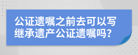 公证遗嘱之前去可以写继承遗产公证遗嘱吗？