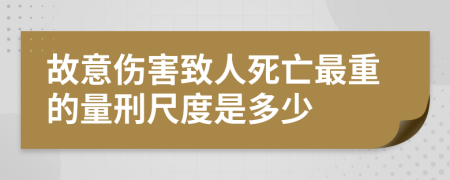 故意伤害致人死亡最重的量刑尺度是多少