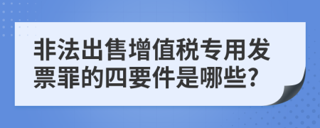 非法出售增值税专用发票罪的四要件是哪些?