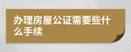 办理房屋公证需要些什么手续