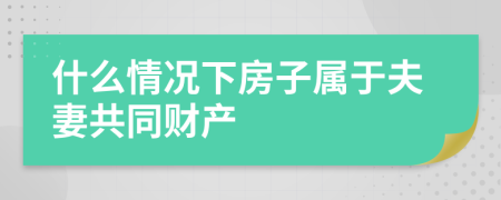 什么情况下房子属于夫妻共同财产