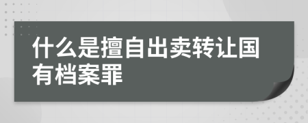 什么是擅自出卖转让国有档案罪