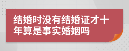 结婚时没有结婚证才十年算是事实婚姻吗