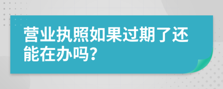 营业执照如果过期了还能在办吗？