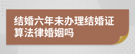 结婚六年未办理结婚证算法律婚姻吗