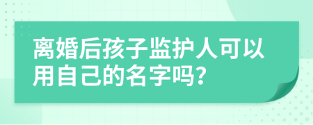 离婚后孩子监护人可以用自己的名字吗？