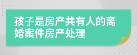 孩子是房产共有人的离婚案件房产处理