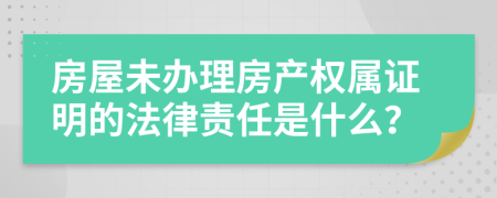 房屋未办理房产权属证明的法律责任是什么？