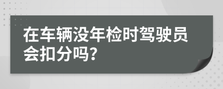 在车辆没年检时驾驶员会扣分吗？