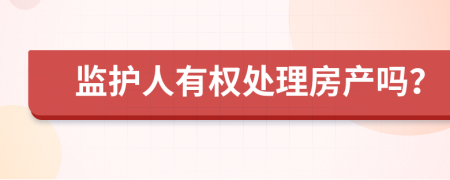 监护人有权处理房产吗？