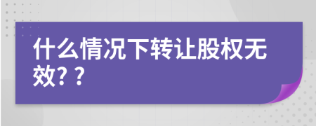 什么情况下转让股权无效? ?