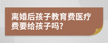 离婚后孩子教育费医疗费要给孩子吗?