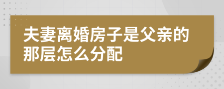 夫妻离婚房子是父亲的那层怎么分配