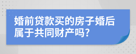 婚前贷款买的房子婚后属于共同财产吗?