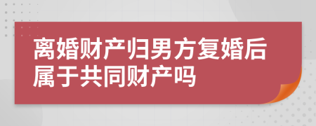 离婚财产归男方复婚后属于共同财产吗