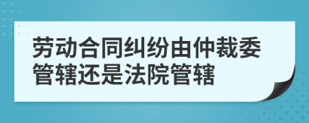 劳动合同纠纷由仲裁委管辖还是法院管辖