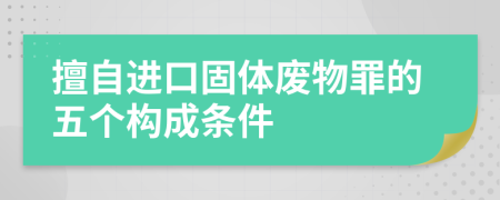 擅自进口固体废物罪的五个构成条件