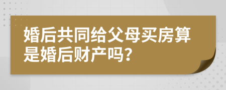 婚后共同给父母买房算是婚后财产吗？