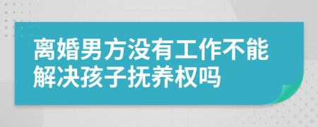 离婚男方没有工作不能解决孩子抚养权吗