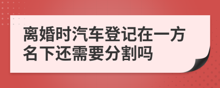 离婚时汽车登记在一方名下还需要分割吗