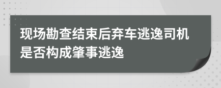 现场勘查结束后弃车逃逸司机是否构成肇事逃逸