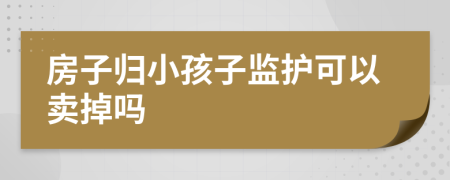 房子归小孩子监护可以卖掉吗