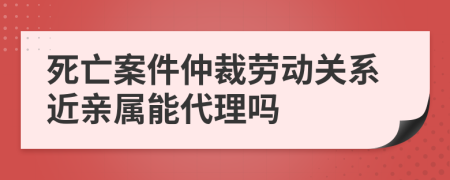 死亡案件仲裁劳动关系近亲属能代理吗