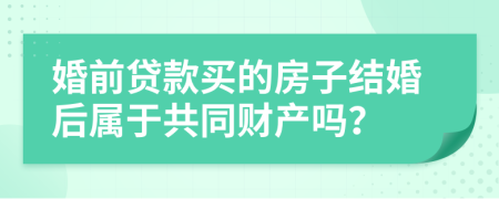 婚前贷款买的房子结婚后属于共同财产吗？