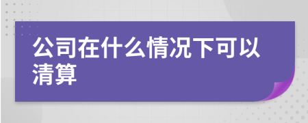 公司在什么情况下可以清算