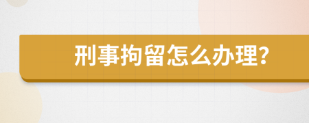 刑事拘留怎么办理？