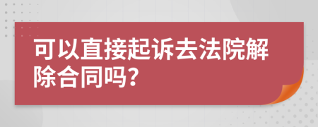 可以直接起诉去法院解除合同吗？