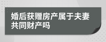 婚后获赠房产属于夫妻共同财产吗