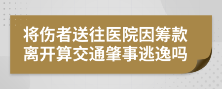 将伤者送往医院因筹款离开算交通肇事逃逸吗