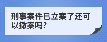 刑事案件已立案了还可以撤案吗?