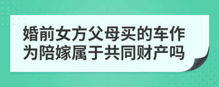 婚前女方父母买的车作为陪嫁属于共同财产吗