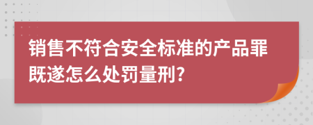 销售不符合安全标准的产品罪既遂怎么处罚量刑?