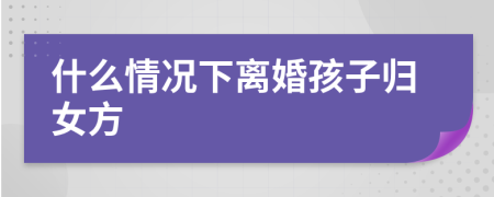 什么情况下离婚孩子归女方