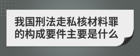 我国刑法走私核材料罪的构成要件主要是什么