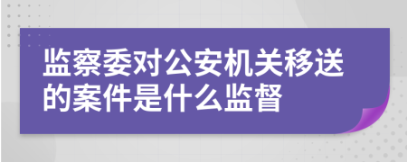 监察委对公安机关移送的案件是什么监督