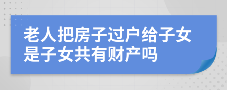 老人把房子过户给子女是子女共有财产吗