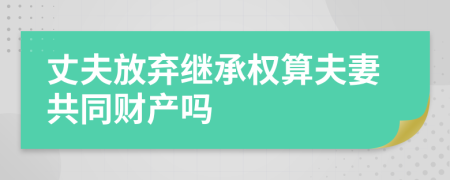 丈夫放弃继承权算夫妻共同财产吗