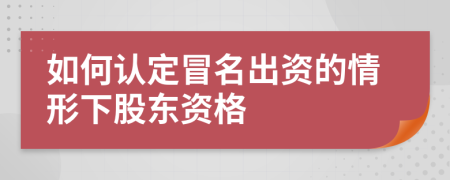 如何认定冒名出资的情形下股东资格