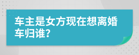 车主是女方现在想离婚车归谁？