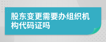 股东变更需要办组织机构代码证吗