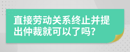 直接劳动关系终止并提出仲裁就可以了吗？