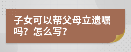 子女可以帮父母立遗嘱吗？怎么写？