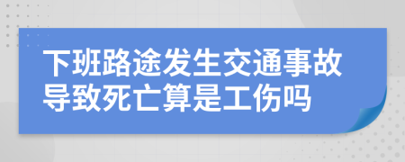 下班路途发生交通事故导致死亡算是工伤吗